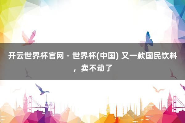 开云世界杯官网 - 世界杯(中国) 又一款国民饮料，卖不动了