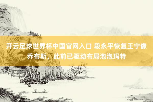 开云足球世界杯中国官网入口 段永平恢复王宁像乔布斯，此前已驱动布局泡泡玛特