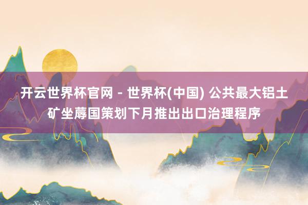 开云世界杯官网 - 世界杯(中国) 公共最大铝土矿坐蓐国策划下月推出出口治理程序