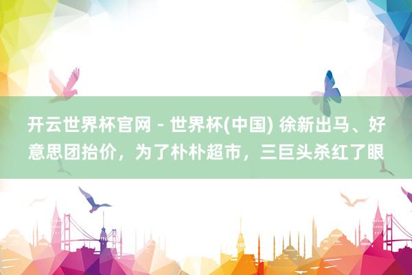 开云世界杯官网 - 世界杯(中国) 徐新出马、好意思团抬价，为了朴朴超市，三巨头杀红了眼