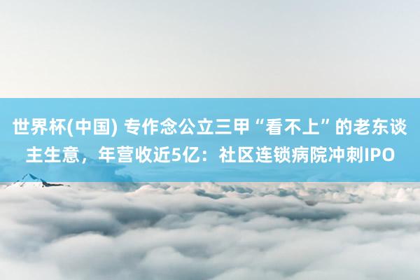 世界杯(中国) 专作念公立三甲“看不上”的老东谈主生意，年营收近5亿：社区连锁病院冲刺IPO