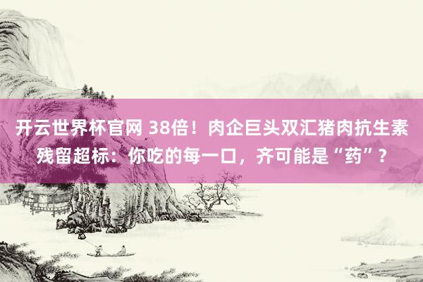 开云世界杯官网 38倍！肉企巨头双汇猪肉抗生素残留超标：你吃的每一口，齐可能是“药”？