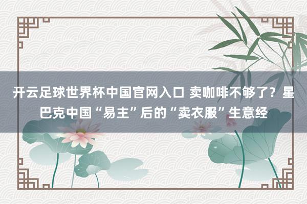 开云足球世界杯中国官网入口 卖咖啡不够了？星巴克中国“易主”后的“卖衣服”生意经