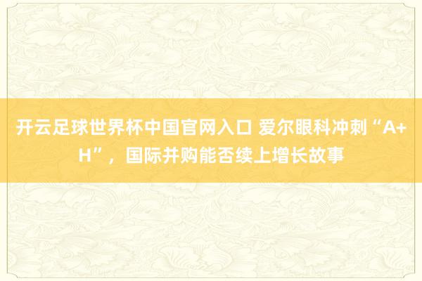 开云足球世界杯中国官网入口 爱尔眼科冲刺“A+H”，国际并购能否续上增长故事