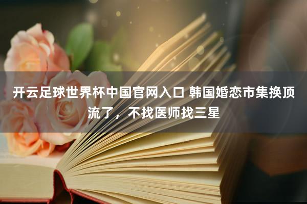 开云足球世界杯中国官网入口 韩国婚恋市集换顶流了，不找医师找三星