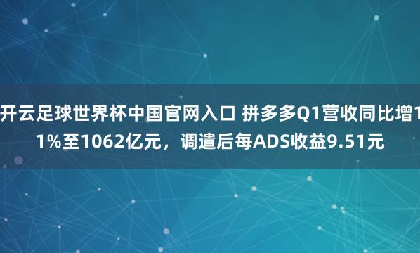 开云足球世界杯中国官网入口 拼多多Q1营收同比增11%至1062亿元，调遣后每ADS收益9.51元