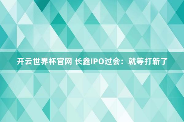开云世界杯官网 长鑫IPO过会：就等打新了