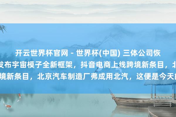 开云世界杯官网 - 世界杯(中国) 三体公司恢复许垚被推行死刑，小米发布宇宙模子全新框架，抖音电商上线跨境新条目，北京汽车制造厂弗成用北汽，这便是今天的其他大新闻！