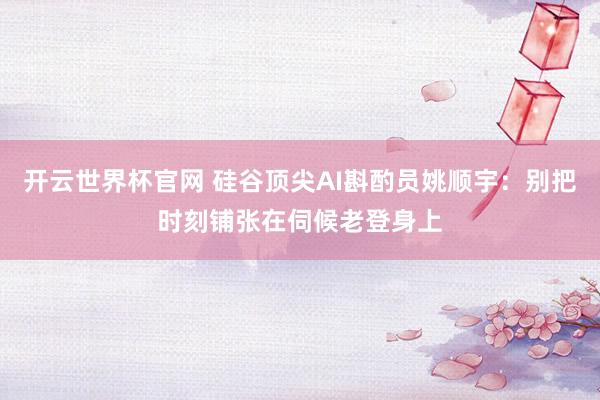 开云世界杯官网 硅谷顶尖AI斟酌员姚顺宇：别把时刻铺张在伺候老登身上