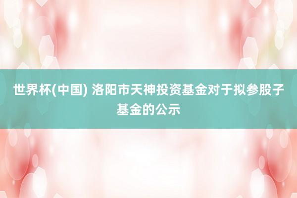 世界杯(中国) 洛阳市天神投资基金对于拟参股子基金的公示