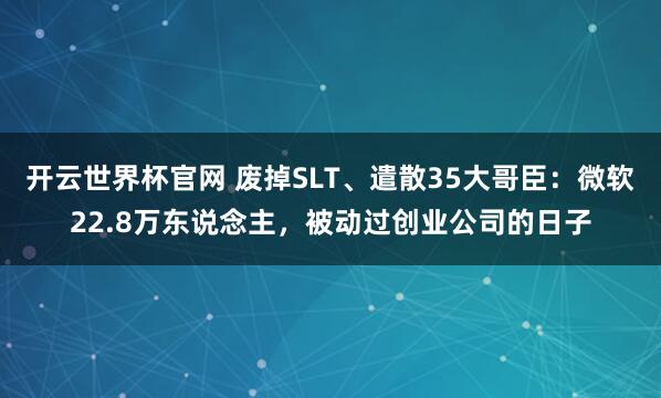 开云世界杯官网 废掉SLT、遣散35大哥臣：微软22.8万东说念主，被动过创业公司的日子