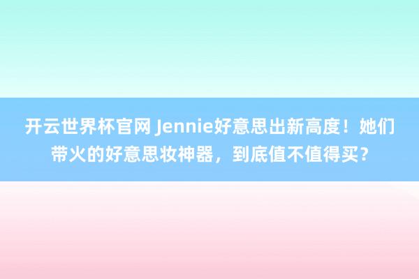 开云世界杯官网 Jennie好意思出新高度！她们带火的好意思妆神器，到底值不值得买？