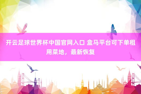 开云足球世界杯中国官网入口 盒马平台可下单租用菜地，最新恢复