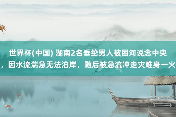 世界杯(中国) 湖南2名垂纶男人被困河说念中央，因水流湍急无法泊岸，随后被急流冲走灾难身一火