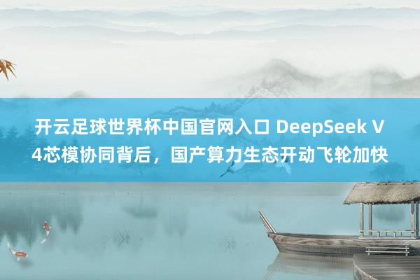 开云足球世界杯中国官网入口 DeepSeek V4芯模协同背后，国产算力生态开动飞轮加快