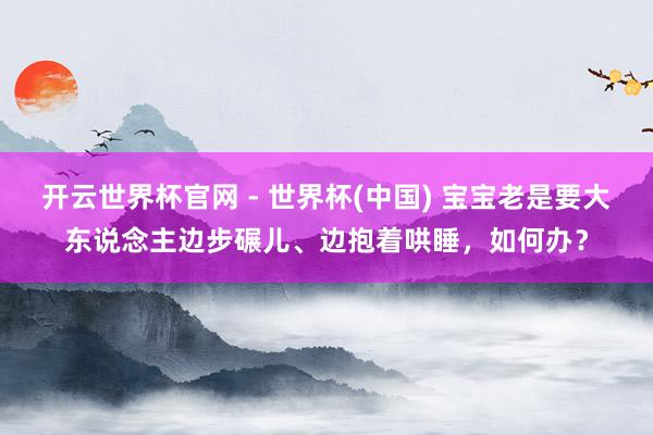 开云世界杯官网 - 世界杯(中国) 宝宝老是要大东说念主边步碾儿、边抱着哄睡，如何办？
