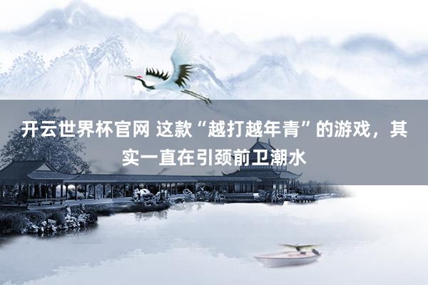 开云世界杯官网 这款“越打越年青”的游戏，其实一直在引颈前卫潮水