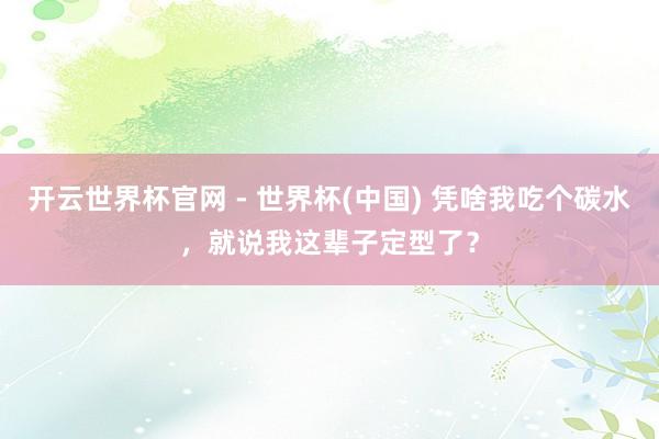 开云世界杯官网 - 世界杯(中国) 凭啥我吃个碳水，就说我这辈子定型了？