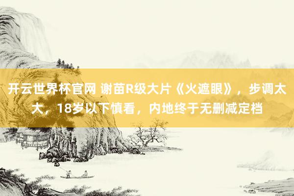 开云世界杯官网 谢苗R级大片《火遮眼》,步调太大,18岁以下慎看,内地终于无删减定档