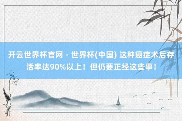 开云世界杯官网 - 世界杯(中国) 这种癌症术后存活率达90%以上!但仍要正经这些事!
