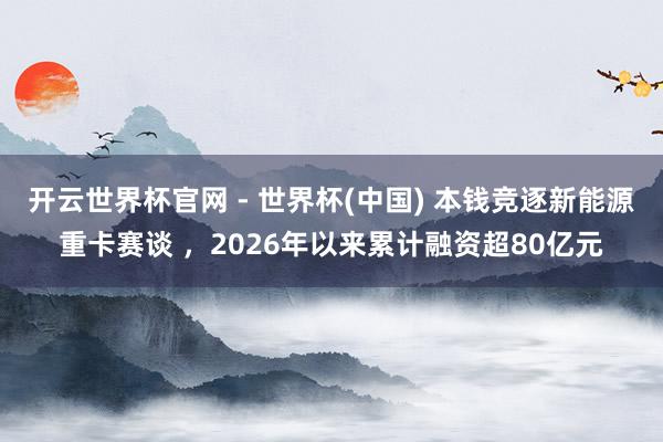 开云世界杯官网 - 世界杯(中国) 本钱竞逐新能源重卡赛谈 ，2026年以来累计融资超80亿元