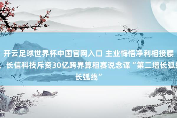 开云足球世界杯中国官网入口 主业悔悟净利相接腰斩，长信科技斥资30亿跨界算租赛说念谋“第二增长弧线”