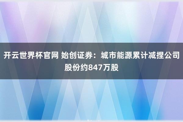 开云世界杯官网 始创证券:城市能源累计减捏公司股份约847万股