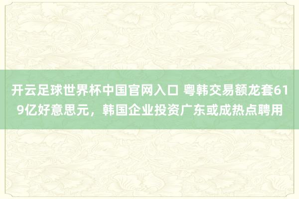 开云足球世界杯中国官网入口 粤韩交易额龙套619亿好意思元，韩国企业投资广东或成热点聘用