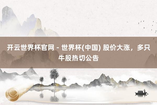 开云世界杯官网 - 世界杯(中国) 股价大涨，多只牛股热切公告
