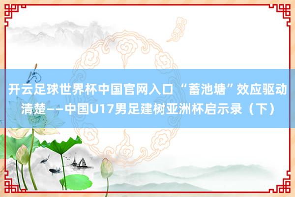 开云足球世界杯中国官网入口 “蓄池塘”效应驱动清楚——中国U17男足建树亚洲杯启示录（下）