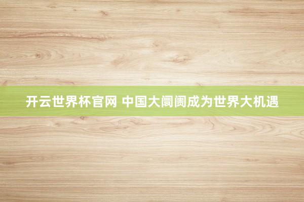 开云世界杯官网 中国大阛阓成为世界大机遇