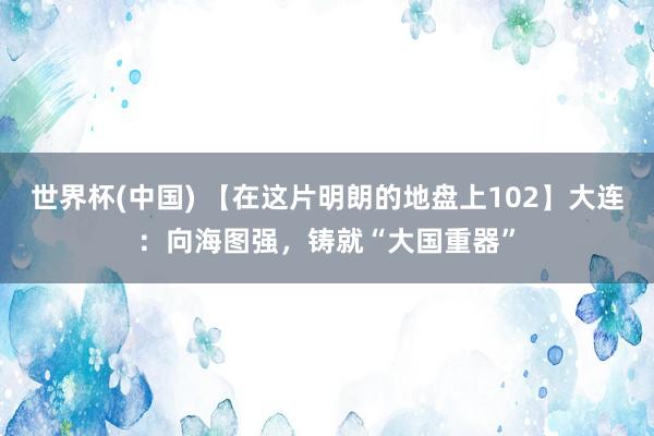 世界杯(中国) 【在这片明朗的地盘上102】大连：向海图强，铸就“大国重器”
