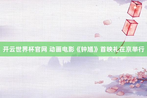 开云世界杯官网 动画电影《钟馗》首映礼在京举行