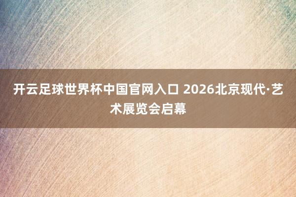 开云足球世界杯中国官网入口 2026北京现代·艺术展览会启幕