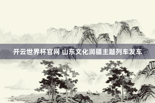 开云世界杯官网 山东文化润疆主题列车发车