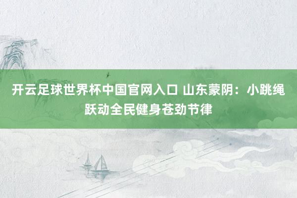 开云足球世界杯中国官网入口 山东蒙阴：小跳绳跃动全民健身苍劲节律