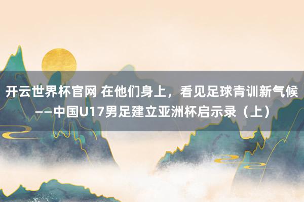 开云世界杯官网 在他们身上，看见足球青训新气候——中国U17男足建立亚洲杯启示录（上）