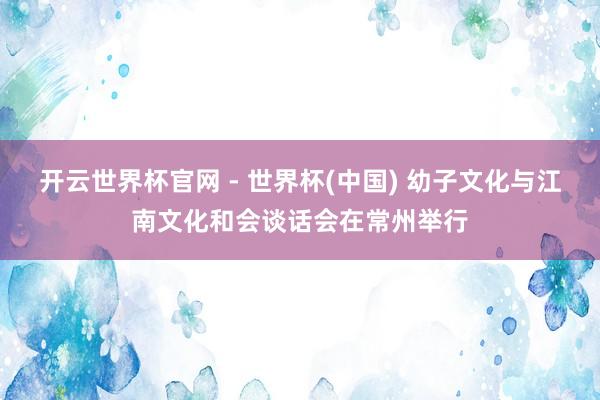 开云世界杯官网 - 世界杯(中国) 幼子文化与江南文化和会谈话会在常州举行
