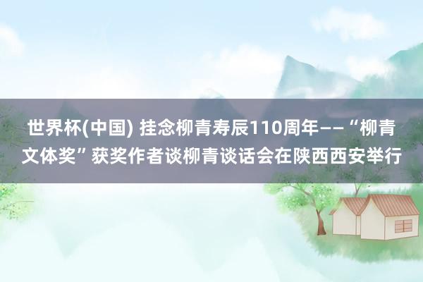 世界杯(中国) 挂念柳青寿辰110周年——“柳青文体奖”获奖作者谈柳青谈话会在陕西西安举行