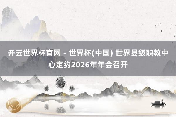 开云世界杯官网 - 世界杯(中国) 世界县级职教中心定约2026年年会召开