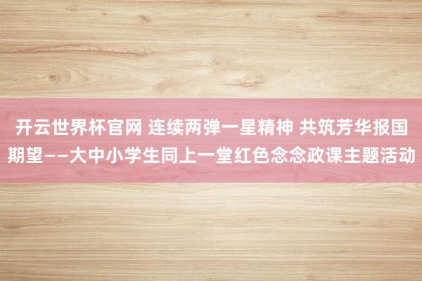 开云世界杯官网 连续两弹一星精神 共筑芳华报国期望——大中小学生同上一堂红色念念政课主题活动