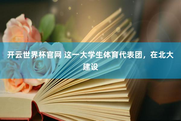 开云世界杯官网 这一大学生体育代表团，在北大建设