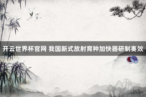 开云世界杯官网 我国新式放射育种加快器研制奏效