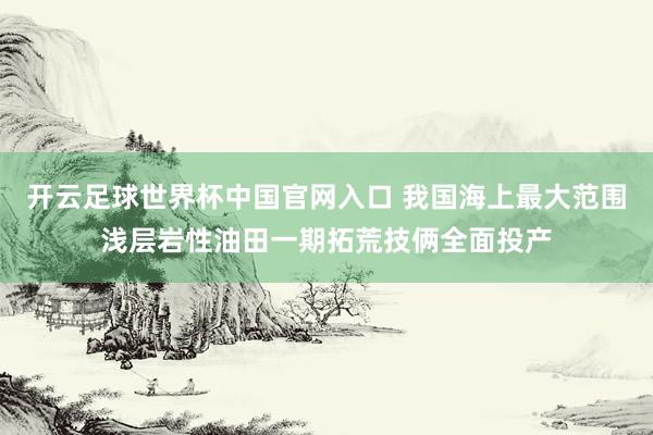开云足球世界杯中国官网入口 我国海上最大范围浅层岩性油田一期拓荒技俩全面投产