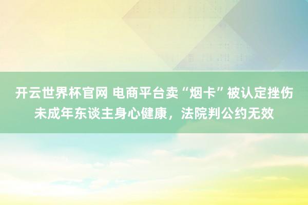 开云世界杯官网 电商平台卖“烟卡”被认定挫伤未成年东谈主身心健康，法院判公约无效
