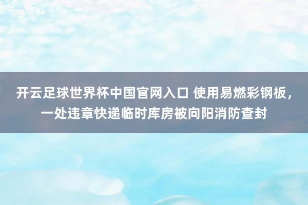 开云足球世界杯中国官网入口 使用易燃彩钢板，一处违章快递临时库房被向阳消防查封