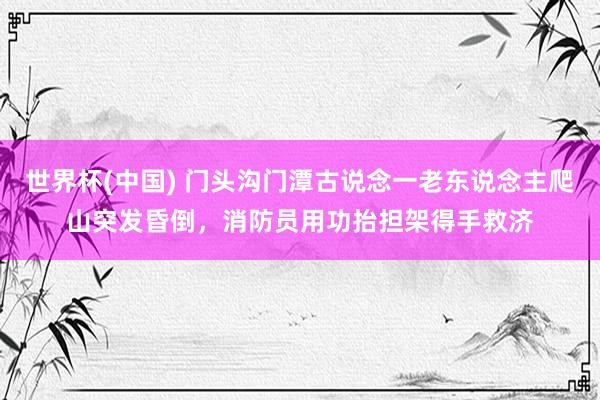 世界杯(中国) 门头沟门潭古说念一老东说念主爬山突发昏倒，消防员用功抬担架得手救济