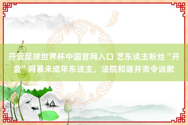 开云足球世界杯中国官网入口 艺东谈主粉丝“开盒”网暴未成年东谈主,法院和谐并责令谈歉