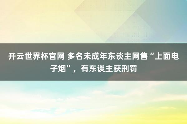 开云世界杯官网 多名未成年东谈主网售“上面电子烟”，有东谈主获刑罚