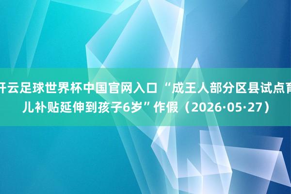 开云足球世界杯中国官网入口 “成王人部分区县试点育儿补贴延伸到孩子6岁”作假（2026·05·27）